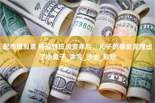 配市值股票 特应性皮炎变乖后，儿子的橡皮泥捏出了小兔子_涂完_沙池_总站
