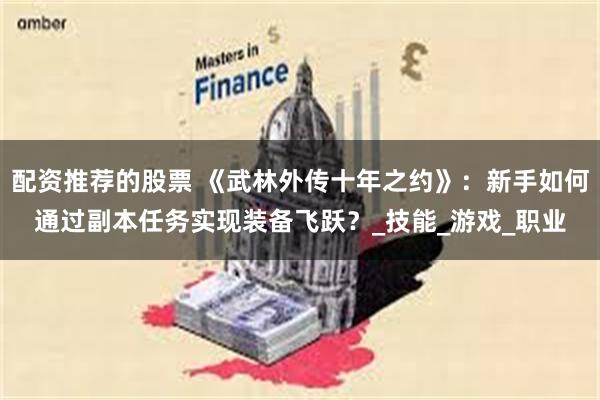 配资推荐的股票 《武林外传十年之约》：新手如何通过副本任务实现装备飞跃？_技能_游戏_职业