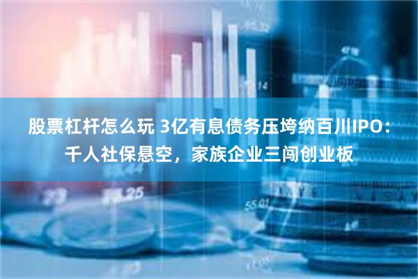 股票杠杆怎么玩 3亿有息债务压垮纳百川IPO：千人社保悬空，家族企业三闯创业板