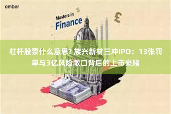 杠杆股票什么意思? 族兴新材三冲IPO：13张罚单与3亿风险敞口背后的上市豪赌
