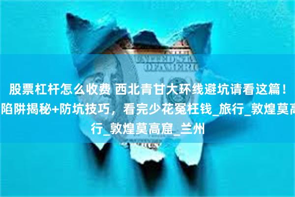 股票杠杆怎么收费 西北青甘大环线避坑请看这篇！当地消费陷阱揭秘+防坑技巧，看完少花冤枉钱_旅行_敦煌莫高窟_兰州