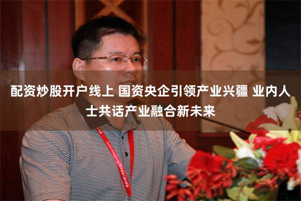 配资炒股开户线上 国资央企引领产业兴疆 业内人士共话产业融合新未来