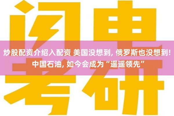 炒股配资介绍入配资 美国没想到, 俄罗斯也没想到! 中国石油, 如今会成为“遥遥领先”