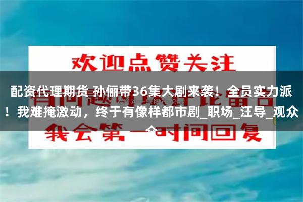 配资代理期货 孙俪带36集大剧来袭！全员实力派！我难掩激动，终于有像样都市剧_职场_汪导_观众