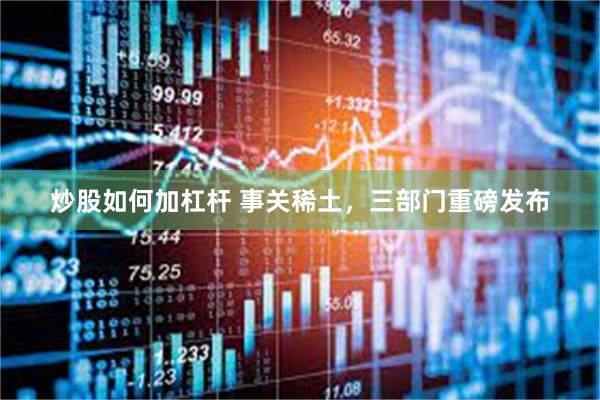 炒股如何加杠杆 事关稀土，三部门重磅发布