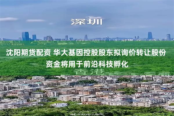 沈阳期货配资 华大基因控股股东拟询价转让股份 资金将用于前沿科技孵化