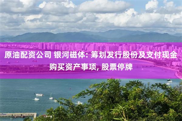 原油配资公司 银河磁体: 筹划发行股份及支付现金购买资产事项, 股票停牌