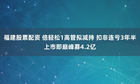 福建股票配资 倍轻松1高管拟减持 扣非连亏3年半上市即巅峰募4.2亿