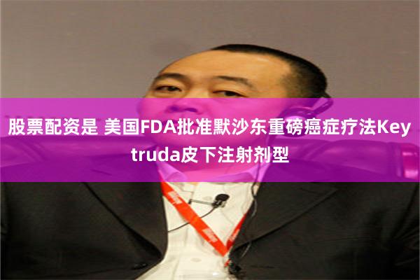 股票配资是 美国FDA批准默沙东重磅癌症疗法Keytruda皮下注射剂型