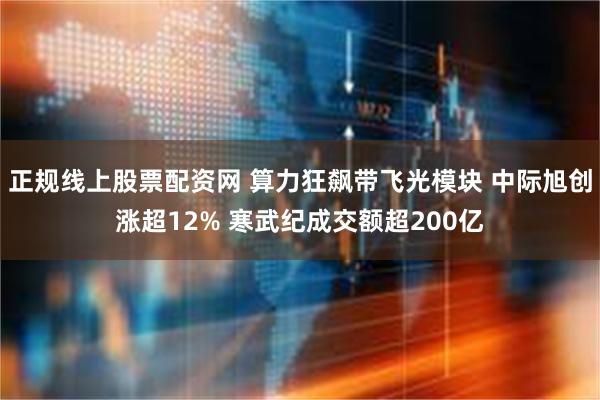 正规线上股票配资网 算力狂飙带飞光模块 中际旭创涨超12% 寒武纪成交额超200亿