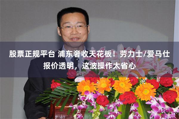 股票正规平台 浦东奢收天花板！劳力士/爱马仕报价透明，这波操作太省心