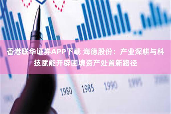 香港联华证券APP下载 海德股份：产业深耕与科技赋能开辟困境资产处置新路径