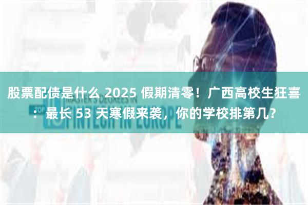 股票配债是什么 2025 假期清零！广西高校生狂喜：最长 53 天寒假来袭，你的学校排第几？