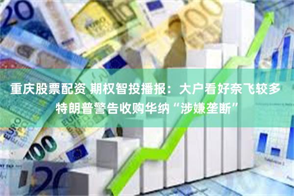 重庆股票配资 期权智投播报:大户看好奈飞较多 特朗普警告收购华纳“涉嫌垄断”