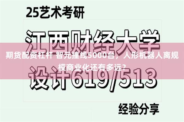 期货配资杠杆 智元撞线5000台，人形机器人离规模商业化还有多远？