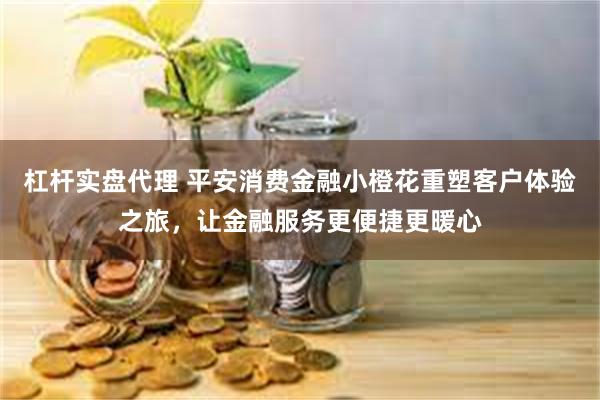 杠杆实盘代理 平安消费金融小橙花重塑客户体验之旅，让金融服务更便捷更暖心