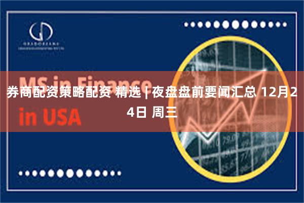 券商配资策略配资 精选 | 夜盘盘前要闻汇总 12月24日 周三