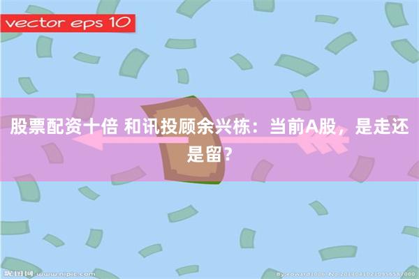 股票配资十倍 和讯投顾余兴栋：当前A股，是走还是留？