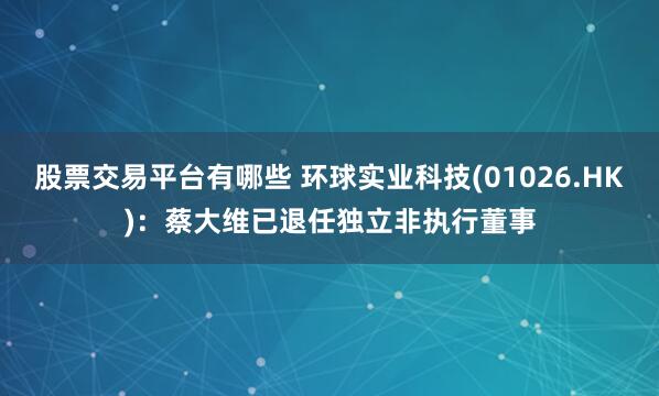 股票交易平台有哪些 环球实业科技(01026.HK)：蔡大维已退任独立非执行董事